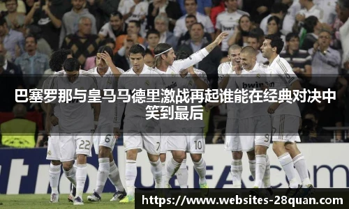 巴塞罗那与皇马马德里激战再起谁能在经典对决中笑到最后