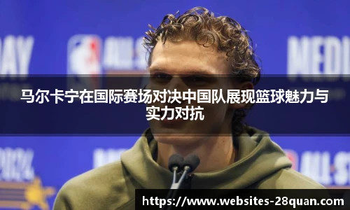 马尔卡宁在国际赛场对决中国队展现篮球魅力与实力对抗